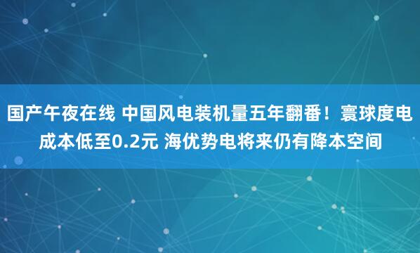 国产午夜在线 中国风电装机量五年翻番!寰球度电成本低至0.2元 海优势电将来仍有降本空间