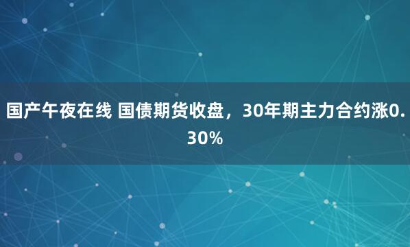 国产午夜在线 国债期货收盘，30年期主力合约涨0.30%